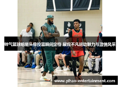 帅气篮球明星头像投篮瞬间定格 展现不凡运动魅力与激情风采