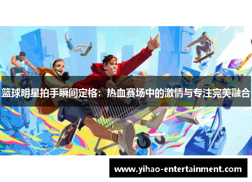 篮球明星拍手瞬间定格：热血赛场中的激情与专注完美融合